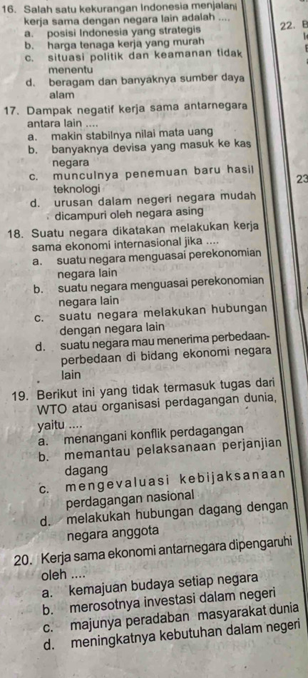 Salah satu kekurangan Indonesia menjalan
kerja sama dengan negara lain adalah ....
a. posisi Indonesia yang strategis 22. B

b. harga tenaga kerja yang murah
c. situasi politik dan keamanan tidak
menentu
d. beragam dan banyaknya sumber daya
alam
17. Dampak negatif kerja sama antarnegara
antara lain ....
a. makin stabilnya nilai mata uang
b. banyaknya devisa yang masuk ke kas
negara
c. munculnya penemuan baru hasil
23
teknologi
d. urusan dalam negeri negara mudah
dicampuri oleh negara asing
18. Suatu negara dikatakan melakukan kerja
sama ekonomi internasional jika ....
a. suatu negara menguasai perekonomian
negara lain
b. suatu negara menguasai perekonomian
negara lain
c. suatu negara melakukan hubungan
dengan negara lain
d. suatu negara mau menerima perbedaan-
perbedaan di bidang ekonomi negara
lain
19. Berikut ini yang tidak termasuk tugas dari
WTO atau organisasi perdagangan dunia,
yaitu ....
a. menangani konflik perdagangan
b. memantau pelaksanaan perjanjian
dagang
c. me nɡev aluas i k e b i j aksanaa n
perdagangan nasional
d. melakukan hubungan dagang dengan
negara anggota
20. Kerja sama ekonomi antarnegara dipengaruhi
oleh ....
a. kemajuan budaya setiap negara
b. merosotnya investasi dalam negeri
c. majunya peradaban masyarakat dunia
d. meningkatnya kebutuhan dalam negeri