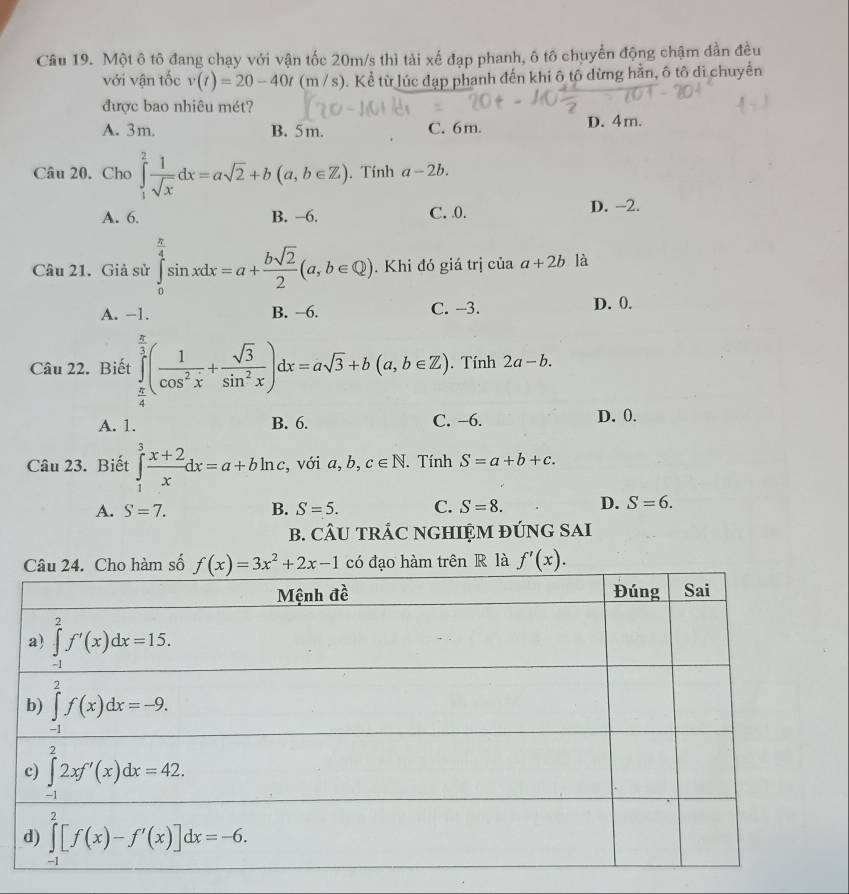 Một ô tô đang chạy với vận tốc 20m/s thì tài xế đạp phanh, ô tố chuyển động chậm dần đều
với vận tốc v(t)=20-40t (m / s). Kể từ lúc đạp phanh đến khi ô tô dừng hằn, ô tô di chuyển
được bao nhiêu mét?
A. 3m. B. 5m. C. 6m. D. 4m.
Câu 20. Cho ∈tlimits _1^(2frac 1)sqrt(x)dx=asqrt(2)+b(a,b∈ Z). Tính a-2b.
A. 6. B. −6. C. 0. D. -2.
Câu 21. Giả sử ∈tlimits _0^((frac π)4)sin xdx=a+ bsqrt(2)/2 (a,b∈ Q). Khi đó giá trị của a+2b là
A. −1. B. −6. C. -3. D. 0.
Câu 22. Biết ∈tlimits _ π /4 ^ π /3 ( 1/cos^2x + sqrt(3)/sin^2x )dx=asqrt(3)+b(a,b∈ Z). Tính 2a-b.
A. 1. B. 6. C. −6. D. 0.
Câu 23. Biết ∈tlimits _1^(3frac x+2)xdx=a+bln c , với a, b, c∈ N. Tính S=a+b+c.
A. S=7. B. S=5. C. S=8. D. S=6.
B. CÂU TRÁC NGHIỆM ĐÚNG SAI
m số có đạo hàm trên R là f'(x).