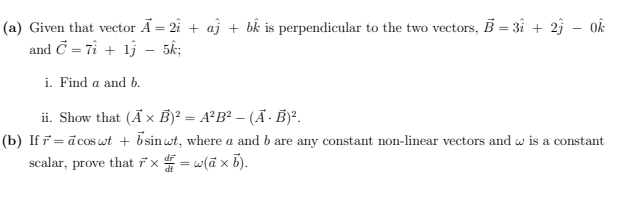 Given that vector vector A=2hat i+ahat j+bhat k is perpendicular to the two vectors, vector B=3hat i+2hat j-0hat k
and vector C=7hat i+1hat j-5hat k; 
i. Find a and b. 
ii. Show that (vector A* vector B)^2=A^2B^2-(vector A· vector B)^2. 
(b) If vector r=vector acos omega t+vector bsin omega t , where a and b are any constant non-linear vectors and ω is a constant 
scalar, prove that vector r* frac dvector rdt=omega (vector a* vector b).