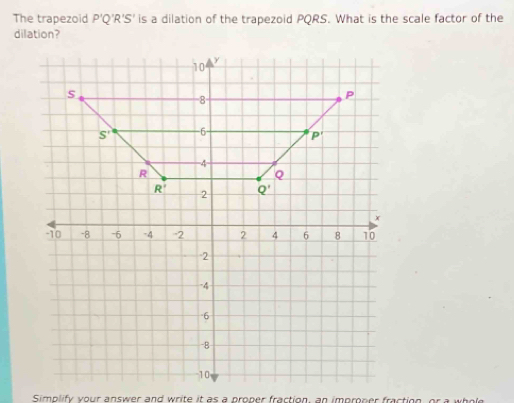 The trapezoid P'Q'R'S' is a dilation of the trapezoid PQRS. What is the scale factor of the
dilation?
Simplify your answer and write it as a proper fraction, an improper fraction