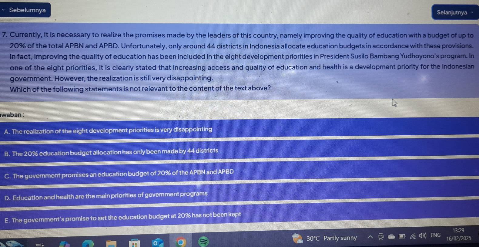 Sebelumnya Selanjutnya
7. Currently, it is necessary to realize the promises made by the leaders of this country, namely improving the quality of education with a budget of up to
20% of the total APBN and APBD. Unfortunately, only around 44 districts in Indonesia allocate education budgets in accordance with these provisions.
In fact, improving the quality of education has been included in the eight development priorities in President Susilo Bambang Yudhoyono's program. In
one of the eight priorities, it is clearly stated that increasing access and quality of education and health is a development priority for the Indonesian
government. However, the realization is still very disappointing.
Which of the following statements is not relevant to the content of the text above?
waban :
A. The realization of the eight development priorities is very disappointing
B. The 20% education budget allocation has only been made by 44 districts
C. The government promises an education budget of 20% of the APBN and APBD
D. Education and health are the main priorities of goverment programs
E. The government's promise to set the education budget at 20% has not been kept
13:29
30°C Partly sunny ENG 16/02/2025