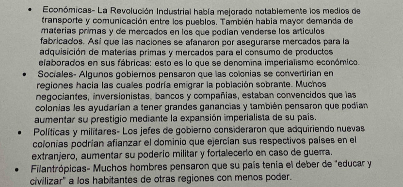 Económicas- La Revolución Industrial había mejorado notablemente los medios de 
transporte y comunicación entre los pueblos. También había mayor demanda de 
materias primas y de mercados en los que podían venderse los artículos 
fabricados. Así que las naciones se afanaron por asegurarse mercados para la 
adquisición de materias primas y mercados para el consumo de productos 
elaborados en sus fábricas: esto es lo que se denomina imperialismo económico. 
Sociales- Algunos gobiernos pensaron que las colonias se convertirían en 
regiones hacia las cuales podría emigrar la población sobrante. Muchos 
negociantes, inversionistas, bancos y compañías, estaban convencidos que las 
colonias les ayudarían a tener grandes ganancias y también pensaron que podían 
aumentar su prestigio mediante la expansión imperialista de su país. 
Políticas y militares- Los jefes de gobierno consideraron que adquiriendo nuevas 
colonias podrían afianzar el dominio que ejercían sus respectivos países en el 
extranjero, aumentar su poderío militar y fortalecerlo en caso de guerra. 
Filantrópicas- Muchos hombres pensaron que su país tenía el deber de "educar y 
civilizar" a los habitantes de otras regiones con menos poder.