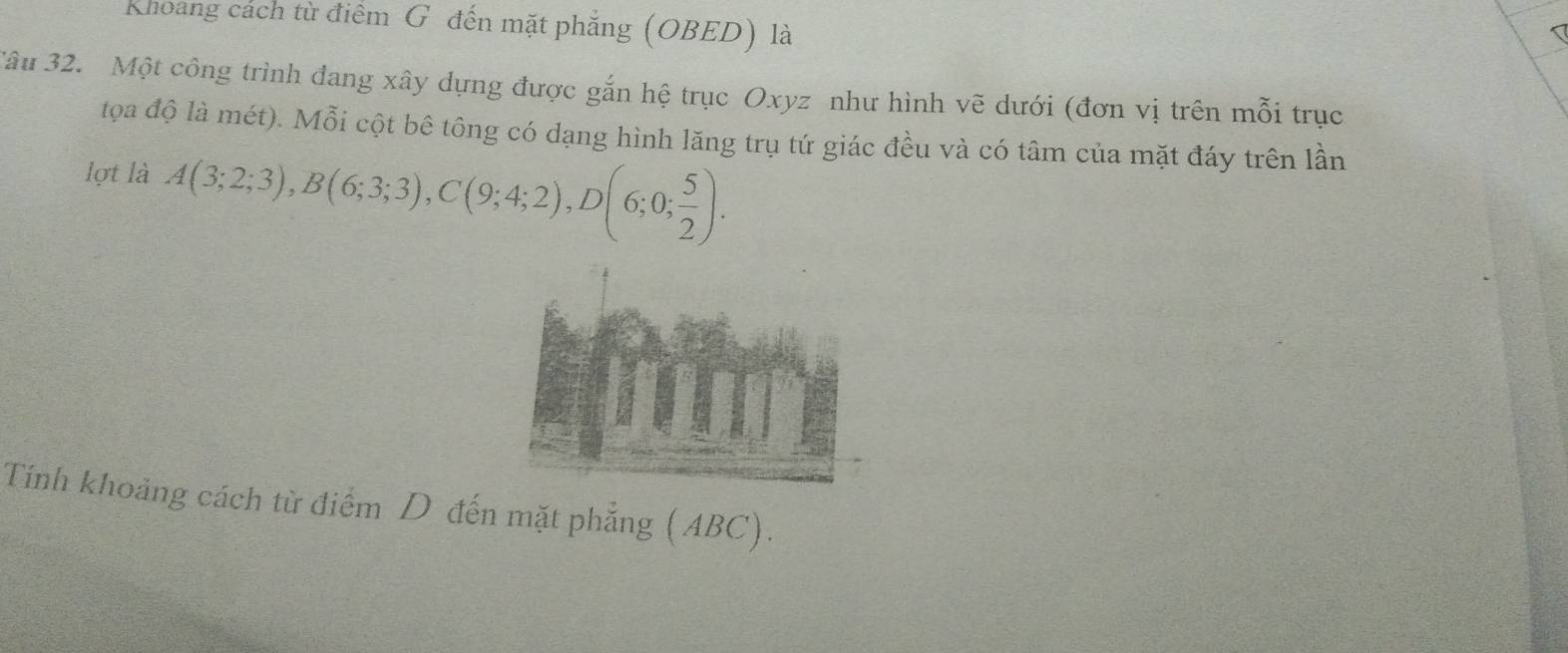 Khoang cách từ điểm G đến mặt phẳng (OBED) là 
âu 32. Một công trình dang xây dựng được gắn hệ trục Oxyz như hình vẽ dưới (đơn vị trên mỗi trục 
tọa độ là mét). Mỗi cột bê tông có dạng hình lăng trụ tứ giác đều và có tâm của mặt đáy trên lần 
lợt là A(3;2;3), B(6;3;3), C(9;4;2), D(6;0; 5/2 ). 
Tính khoảng cách từ điểm D đến mặt phẳng (ABC).