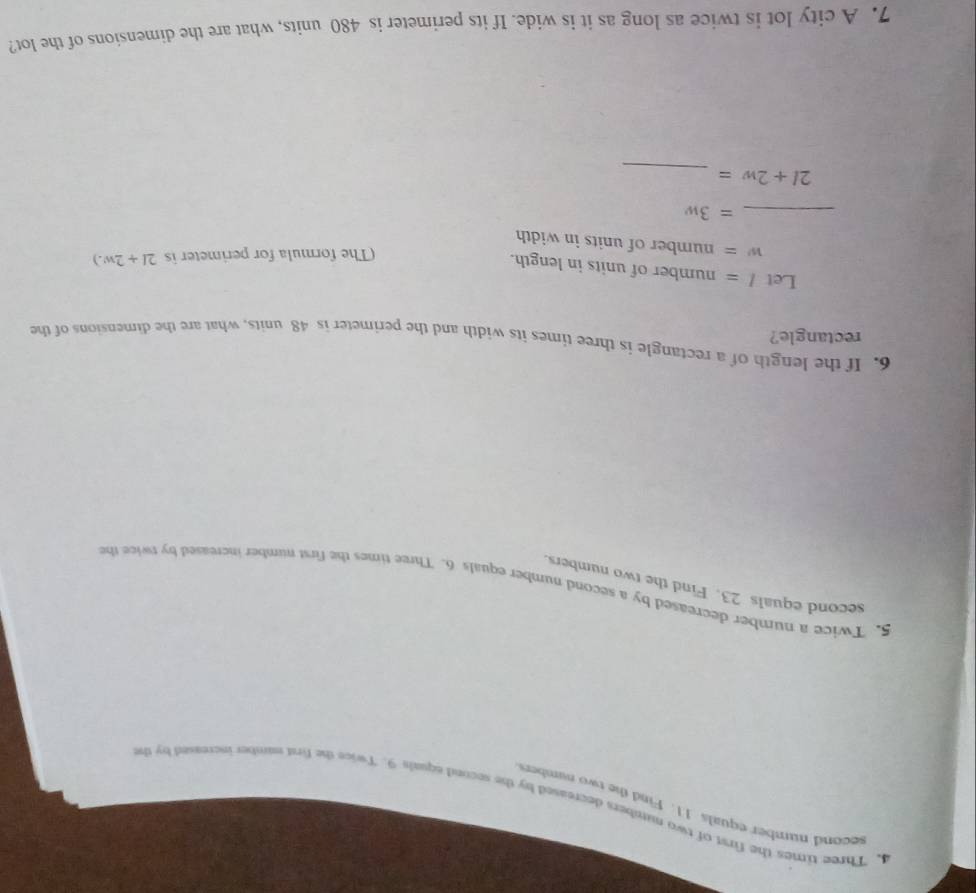 second number equals 11. Find the two number 
4. Three times the first of two numbers decreased by the second equals 9. Twice the first namber increased by the 
5. Twice a number decreased by a second number equals 6. Three times the first number increased by twice the 
second equals 23. Find the two numbers. 
6. If the length of a rectangle is three times its width and the perimeter is 48 units, what are the dimensions of the 
rectangle? 
Let l= number of units in length. 
(The formula for perimeter is 2l+2w.)
w= number of units in width 
_ =3w
_
2l+2w=
7. A city lot is twice as long as it is wide. If its perimeter is 480 units, what are the dimensions of the lot?