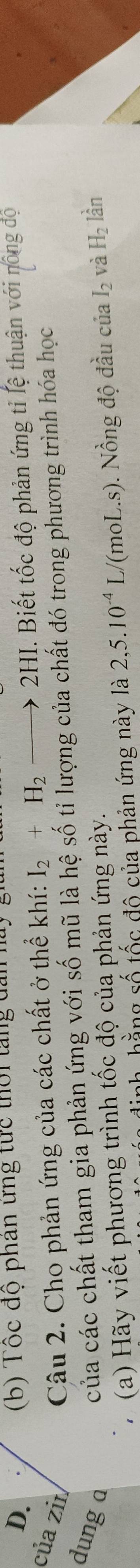 Tốc độ phân ưng tức thời tăng đ.
của zin Câu 2. Cho phản ứng của các chất ở thể khí: I_2+H_2to 2HI. Biết tốc độ phản ứng tỉ lệ thuận với nông độ
của các chất tham gia phản ứng với số mũ là hệ số tỉ lượng của chất đó trong phương trình hóa học
dung à lần
(a) Hãy viết phương trình tốc độ của phản ứng này.
h hằng số tốc đô của phản ứng này là 2, 5.10^(-4)L./(moL.s). Nồng độ đầu của I_2 và H_2