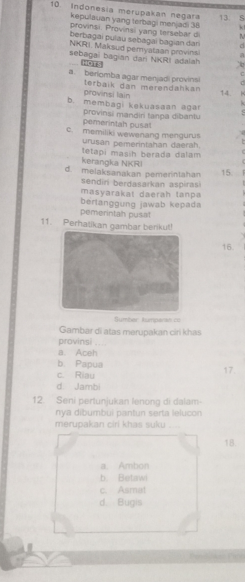 Indonesia merupakan negara 13. S
kepulauan yang terbagi menjadi 38 k!
provinsi. Provinsi yang tersebar di M
berbagai pulau sebagai bagian dari d
NKRI, Maksud pemyataan provinsi a
sebagai bagian dari NKRI adalah b
HOTS
C
a. berlomba agar menjadi provinsi d
terbaik dan merendahkan
provinsi lain
14. K
b. membagi kekuasaan agar
k
provinsi mandiri tanpa dibantu
pemerintah pusat
c. memiliki wewenang mengurus
urusan pemerintahan daerah.
tetapi masih berada dalam 
kerangka NKRI
d. melaksanakan pemerintahan 15.
sendiri berdasarkan aspirasi
masyarakat daerah tanpa
bertanggung jawab kepada
pemerintah pusat
11. Perhatikan gambar berikut!
16.
Sumber: kumparan.co
Gambar di atas merupakan ciri khas
provinsi ....
a. Aceh
b. Papua
c. Riau 17.
d. Jambi
12. Seni pertunjukan lenong di dalam-
nya dibumbui pantun serta lelucon
merupakan ciri khas suku ....
18.
a. Ambon
b. Betawi
c. Asmat
d. Bugis