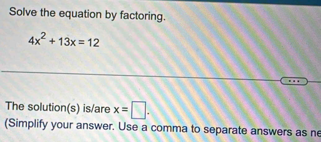 Solve the equation by factoring.
4x^2+13x=12
The solution(s) is/are x=□. 
(Simplify your answer. Use a comma to separate answers as ne