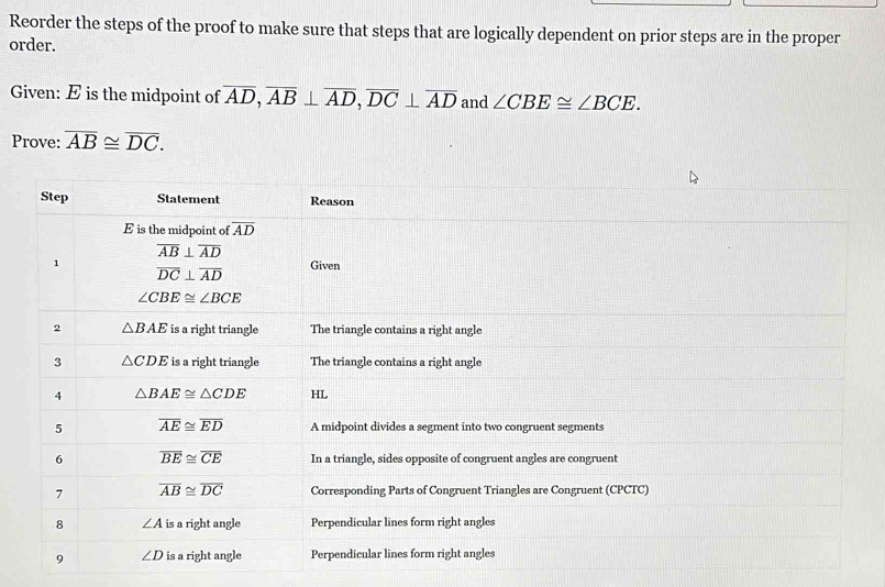 Reorder the steps of the proof to make sure that steps that are logically dependent on prior steps are in the proper
order.
Given: E is the midpoint of overline AD,overline AB⊥ overline AD,overline DC⊥ overline AD and ∠ CBE≌ ∠ BCE.
Prove: overline AB≌ overline DC.