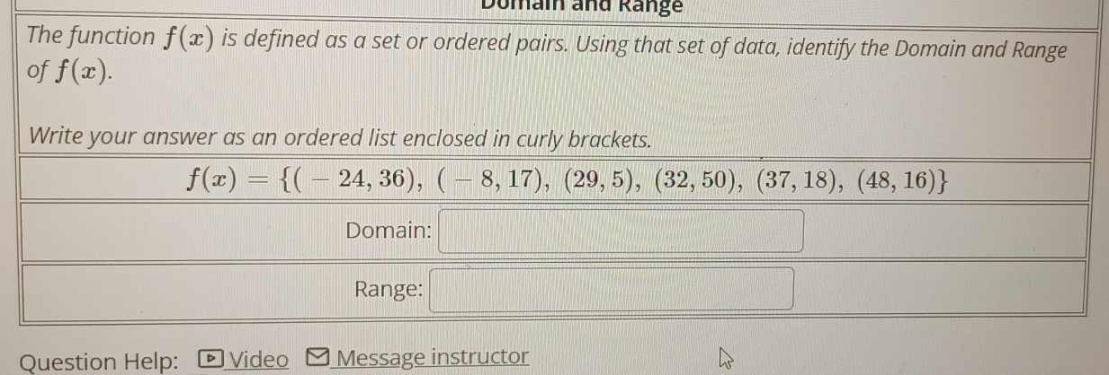 Domai and Range 
The function f(x) is defined as a set or ordered pairs. Using that set of data, identify the Domain and Range 
of f(x). 
Write your answer as an ordered list enclosed in curly brackets.
f(x)= (-24,36),(-8,17),(29,5),(32,50),(37,18),(48,16)
Domain: □ 
Range: □ 
Question Help: Video Message instructor