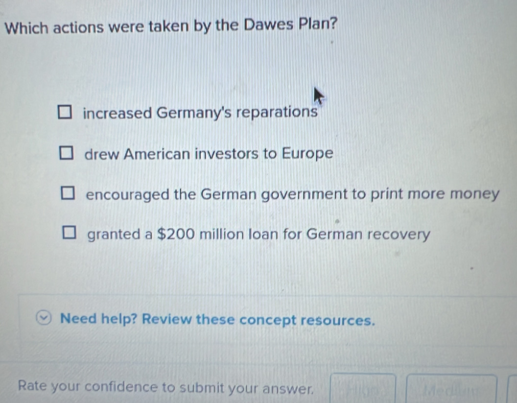 Which actions were taken by the Dawes Plan?
increased Germany's reparations
drew American investors to Europe
encouraged the German government to print more money
granted a $200 million Ioan for German recovery
Need help? Review these concept resources.
Rate your confidence to submit your answer.