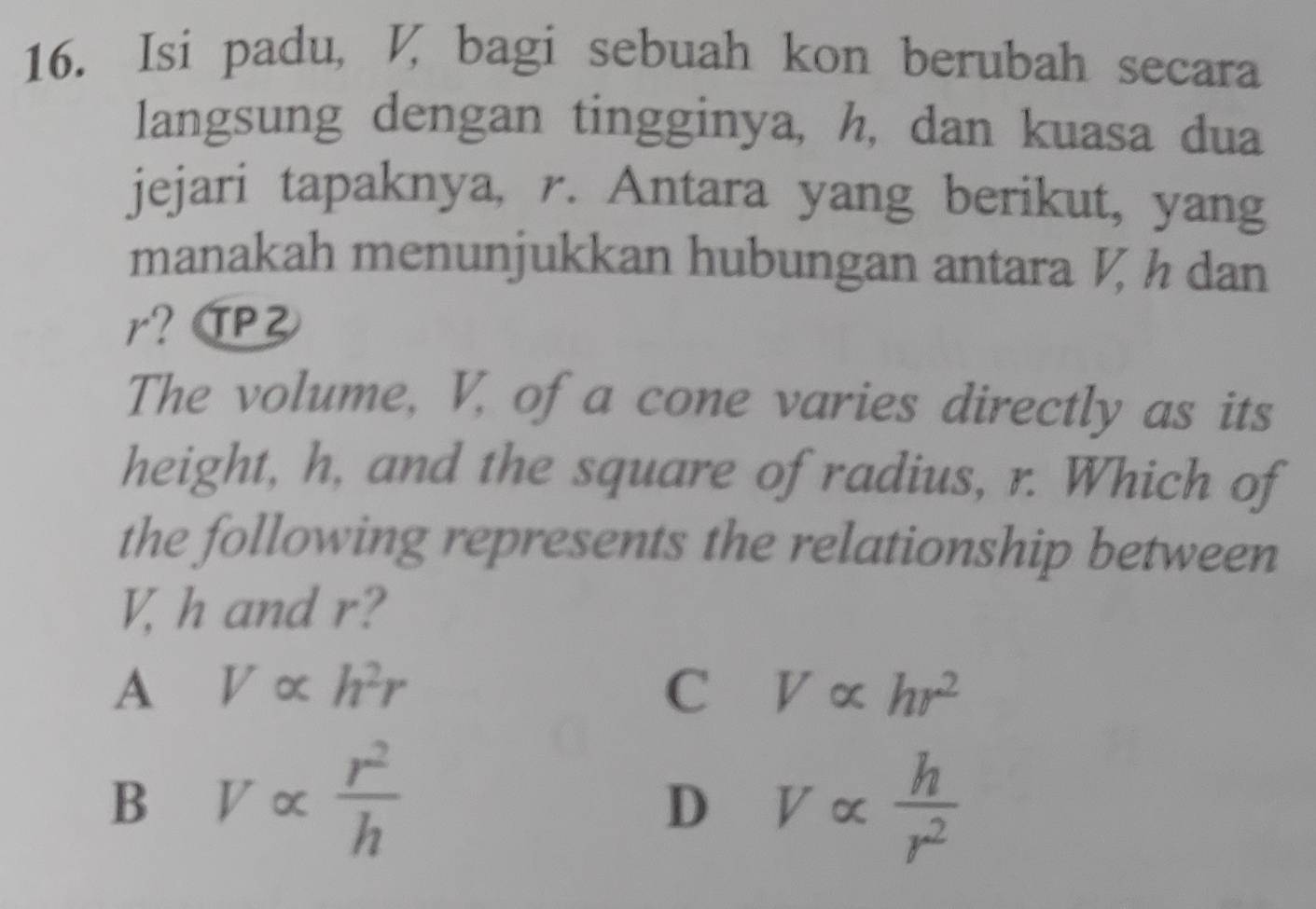 Isi padu, , bagi sebuah kon berubah secara
langsung dengan tingginya, h, dan kuasa dua
jejari tapaknya, r. Antara yang berikut, yang
manakah menunjukkan hubungan antara V, h dan
r? TPZ
The volume, V, of a cone varies directly as its
height, h, and the square of radius, r. Which of
the following represents the relationship between
V, h and r?
A Valpha h^2r
C Valpha hr^2
B Valpha  r^2/h 
D Valpha  h/r^2 