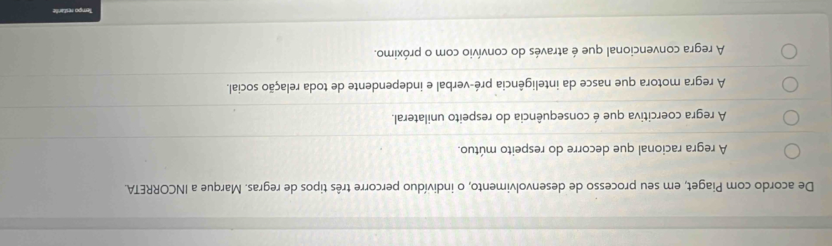 De acordo com Piaget, em seu processo de desenvolvimento, o indivíduo percorre três tipos de regras. Marque a INCORRETA.
A regra racional que decorre do respeito mútuo.
A regra coercitiva que é consequência do respeito unilateral.
A regra motora que nasce da inteligência pré-verbal e independente de toda relação social.
A regra convencional que é através do convívio com o próximo.
Tempo restante