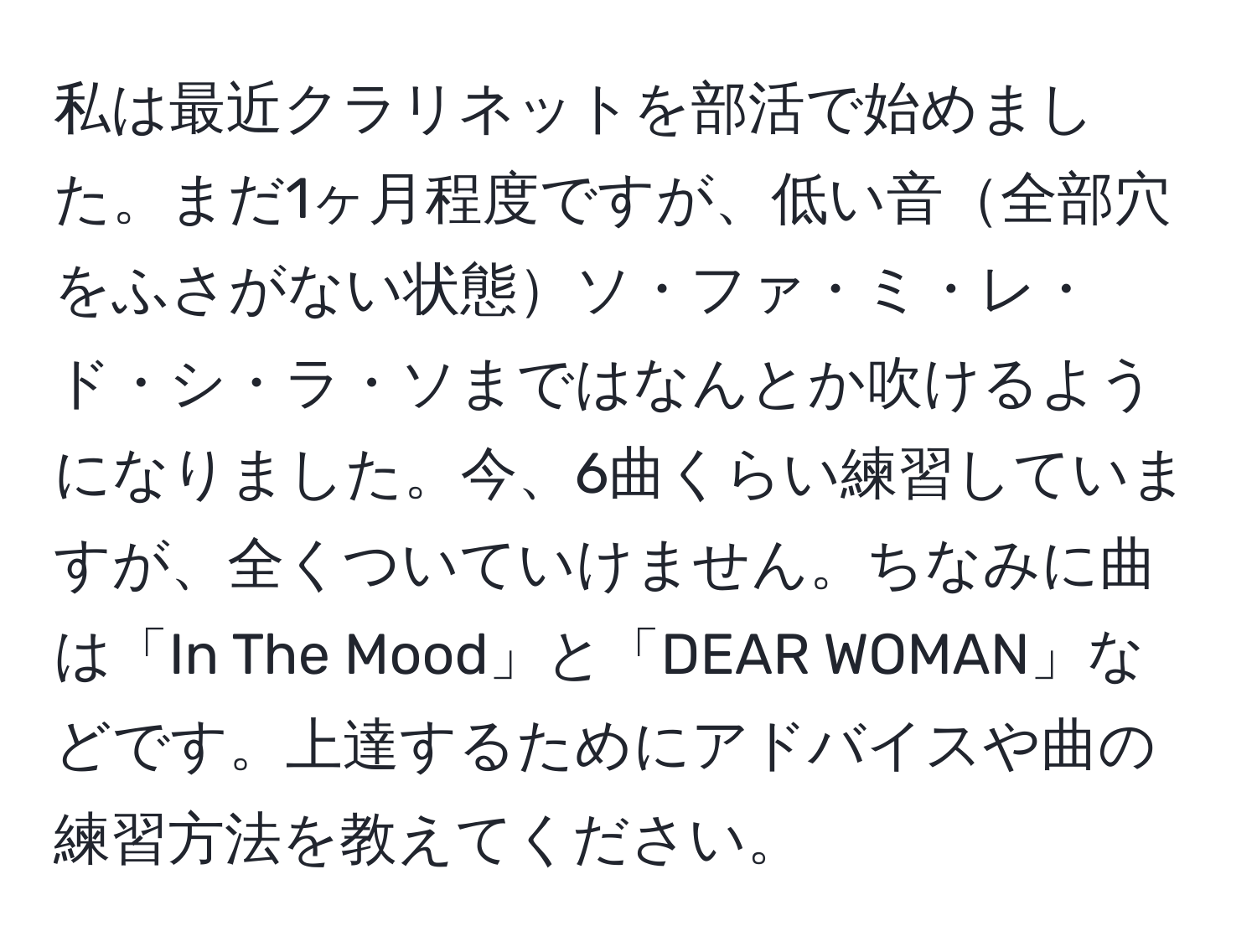 私は最近クラリネットを部活で始めました。まだ1ヶ月程度ですが、低い音全部穴をふさがない状態ソ・ファ・ミ・レ・ド・シ・ラ・ソまではなんとか吹けるようになりました。今、6曲くらい練習していますが、全くついていけません。ちなみに曲は「In The Mood」と「DEAR WOMAN」などです。上達するためにアドバイスや曲の練習方法を教えてください。