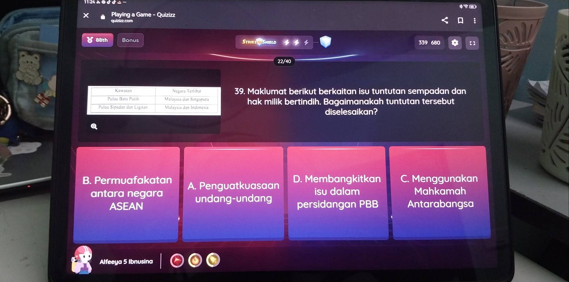 Playing a Game - Quizizz
quizizz.com
४ 88th Bonus Strike Shield 339 680
22/40
39. Maklumat berikut berkaitan isu tuntutan sempadan dan
hak milik bertindih. Bagaimanakah tuntutan tersebut
diselesaikan?
B. Permuafakatan A. Penguatkuasaan D. Membangkitkan C. Menggunakan
isu dalam Mahkamah
antara negara undang-undang
ASEAN persidangan PBB Antarabangsa
Alfeeya 5 Ibnusina