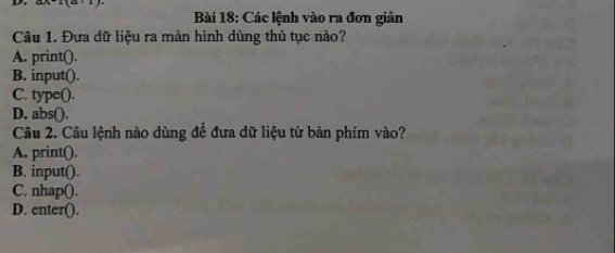 Các lệnh vào ra đơn giản
Câu 1. Đựa dữ liệu ra màn hình dùng thủ tục nào?
A. print().
B. input().
C. type().
D. abs().
Câu 2. Câu lệnh nào dùng để đưa dữ liệu từ bàn phím vào?
A. print().
B. input().
C. nhap().
D. enter().