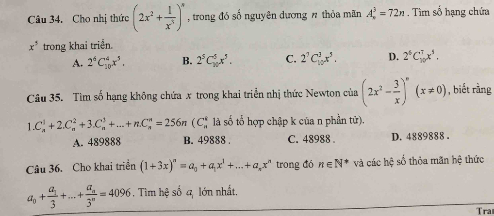 Cho nhị thức (2x^2+ 1/x^3 )^n , trong đó số nguyên dương n thỏa mãn A_n^(3=72n. Tìm số hạng chứa
x^5) trong khai triển.
A. 2^6C_(10)^4x^5. B. 2^5C_(10)^5x^5. C. 2^7C_(10)^3x^5. D. 2^6C_(10)^7x^5. 
Câu 35. Tìm số hạng không chứa x trong khai triển nhị thức Newton của (2x^2- 3/x )^n(x!= 0) , biết rằng
1.C_n^(1+2.C_n^2+3.C_n^3+...+n.C_n^n=256n(C_n^k là số tổ hợp chập k của n phần tử).
A. 489888 B. 49888. C. 48988. D. 4889888.
Câu 36. Cho khai triển (1+3x)^n)=a_0+a_1x^1+...+a_nx^n trong đó n∈ N^* và các hệ số thỏa mãn hệ thức
a_0+frac a_13+...+frac a_n3^n=4096. Tìm hệ số a, lớn nhất.
Tra