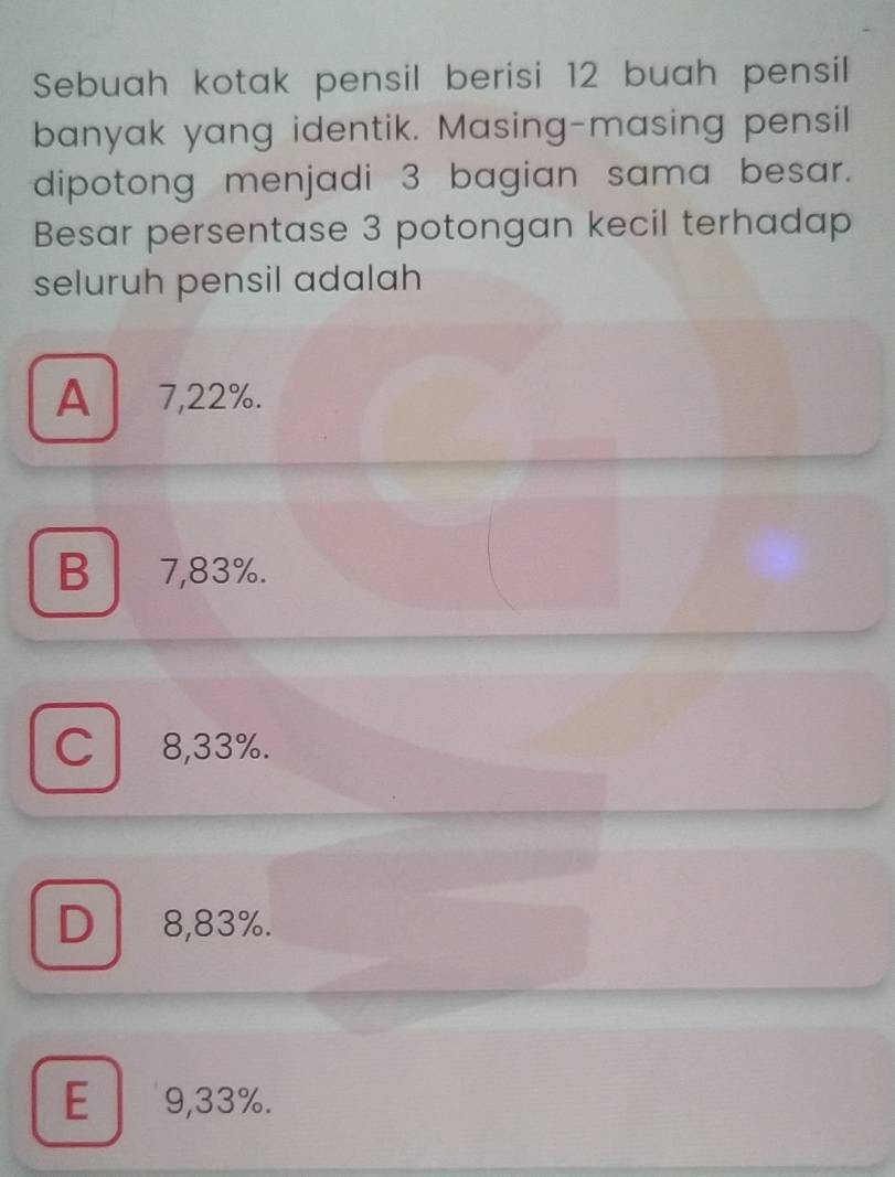 Sebuah kotak pensil berisi 12 buah pensil
banyak yang identik. Masing-masing pensil
dipotong menjadi 3 bagian sama besar.
Besar persentase 3 potongan kecil terhadap
seluruh pensil adalah
A 7,22%.
B 7,83%.
C l 8,33%.
D 8,83%.
E 9,33%.