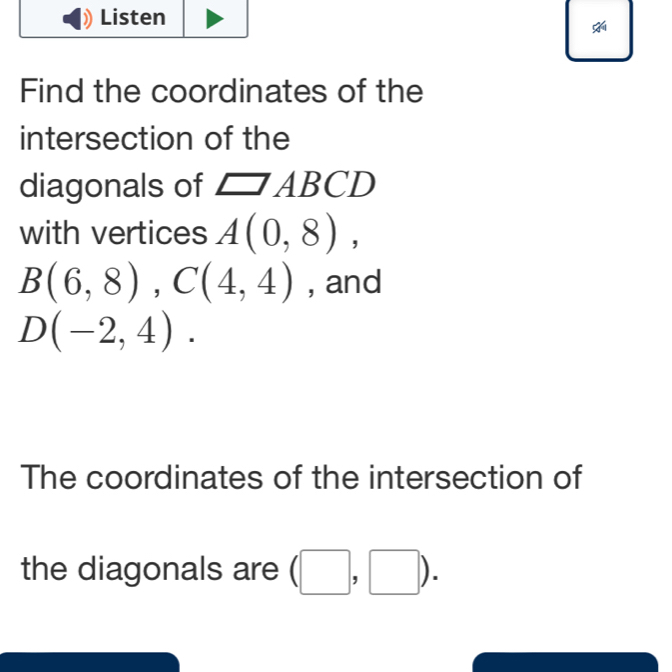 Find the coordinates of the 
intersection of the 
diagonals of □ ABCD
with vertices A(0,8),
B(6,8), C(4,4) , and
D(-2,4). 
The coordinates of the intersection of 
the diagonals are (□ ,□ ).