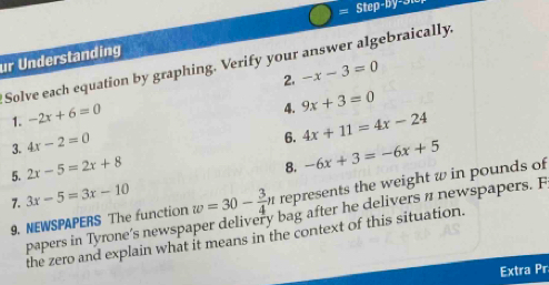 = Step b y - 3 
ur Understanding 
Solve each equation by graphing. Verify your answer algebraically. -x-3=0 2. 
1. -2x+6=0
4. 
3. 4x-2=0 9x+3=0
6. 4x+11=4x-24
5. 2x-5=2x+8
8. -6x+3=-6x+5
7. 3x-5=3x-10 w=30- 3/4 n represents the weight w in pounds of 
papers in Tyrone’s newspaper delivery bag after he delivers n newspapers. F 
9. NEWSPAPERS The function 
the zero and explain what it means in the context of this situation. 
Extra Pr