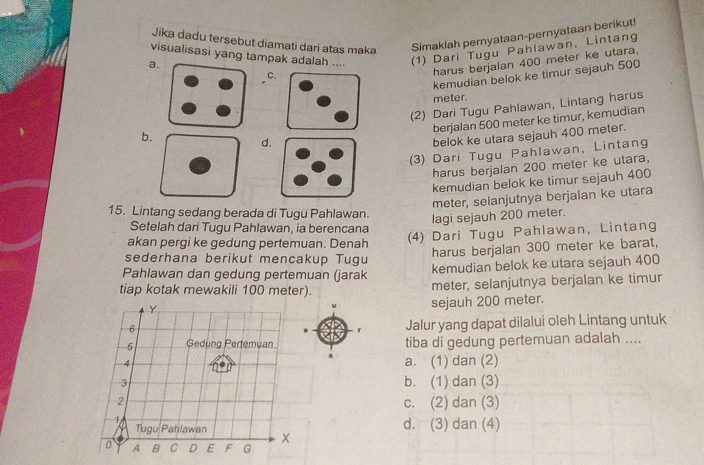 Jika dadu tersebut diamati dari atas maka Simaklah pernyataan-pernyataan berikut!
visualisasi yang tampak adalah ....
a.
(1) Dari Tugu Pahlawan, Lintang
harus berjalan 400 meter ke utara,
kemudian belok ke timur sejauh 500
C.
meter.
(2) Dari Tugu Pahlawan, Lintang harus
berjalan 500 meter ke timur, kemudian
b.
d.
belok ke utara sejauh 400 meter.
(3) Dari Tugu Pahlawan, Lintang
harus berjalan 200 meter ke utara,
kemudian belok ke timur sejauh 400
meter, selanjutnya berjalan ke utara
15. Lintang sedang berada di Tugu Pahlawan.
lagi sejauh 200 meter.
Setelah dari Tugu Pahlawan, ia berencana
akan pergi ke gedung pertemuan. Denah
(4) Dari Tugu Pahlawan, Lintang
harus berjalan 300 meter ke barat,
sederhana berikut mencakup Tugu
Pahlawan dan gedung pertemuan (jarak kemudian belok ke utara sejauh 400
tiap kotak mewakili 100 meter). meter, selanjutnya berjalan ke timur
sejauh 200 meter.
r Jalur yang dapat dilalui oleh Lintang untuk
tiba di gedung pertemuan adalah ....
a. (1) dan (2)
b. (1) dan (3)
c. (2) dan (3)
d. (3) dan (4)