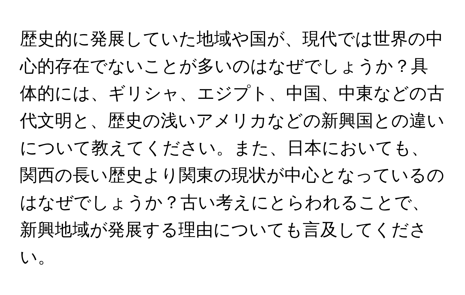 歴史的に発展していた地域や国が、現代では世界の中心的存在でないことが多いのはなぜでしょうか？具体的には、ギリシャ、エジプト、中国、中東などの古代文明と、歴史の浅いアメリカなどの新興国との違いについて教えてください。また、日本においても、関西の長い歴史より関東の現状が中心となっているのはなぜでしょうか？古い考えにとらわれることで、新興地域が発展する理由についても言及してください。