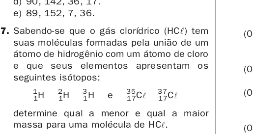 a) 90, 142, 36, 17.
e) 89, 152, 7, 36.
7. Sabendo-se que o gás clorídrico (HCł) tem (0
suas moléculas formadas pela união de um
átomo de hidrogênio com um átomo de cloro
e que seus elementos apresentam os (0
seguintes isótopos:
_1^1H _1^2H _1^3H e _(17)^(35)Cell _(17)^(37)Cell
(0
determine qual a menor e qual a maior
massa para uma molécula de HC.
(0