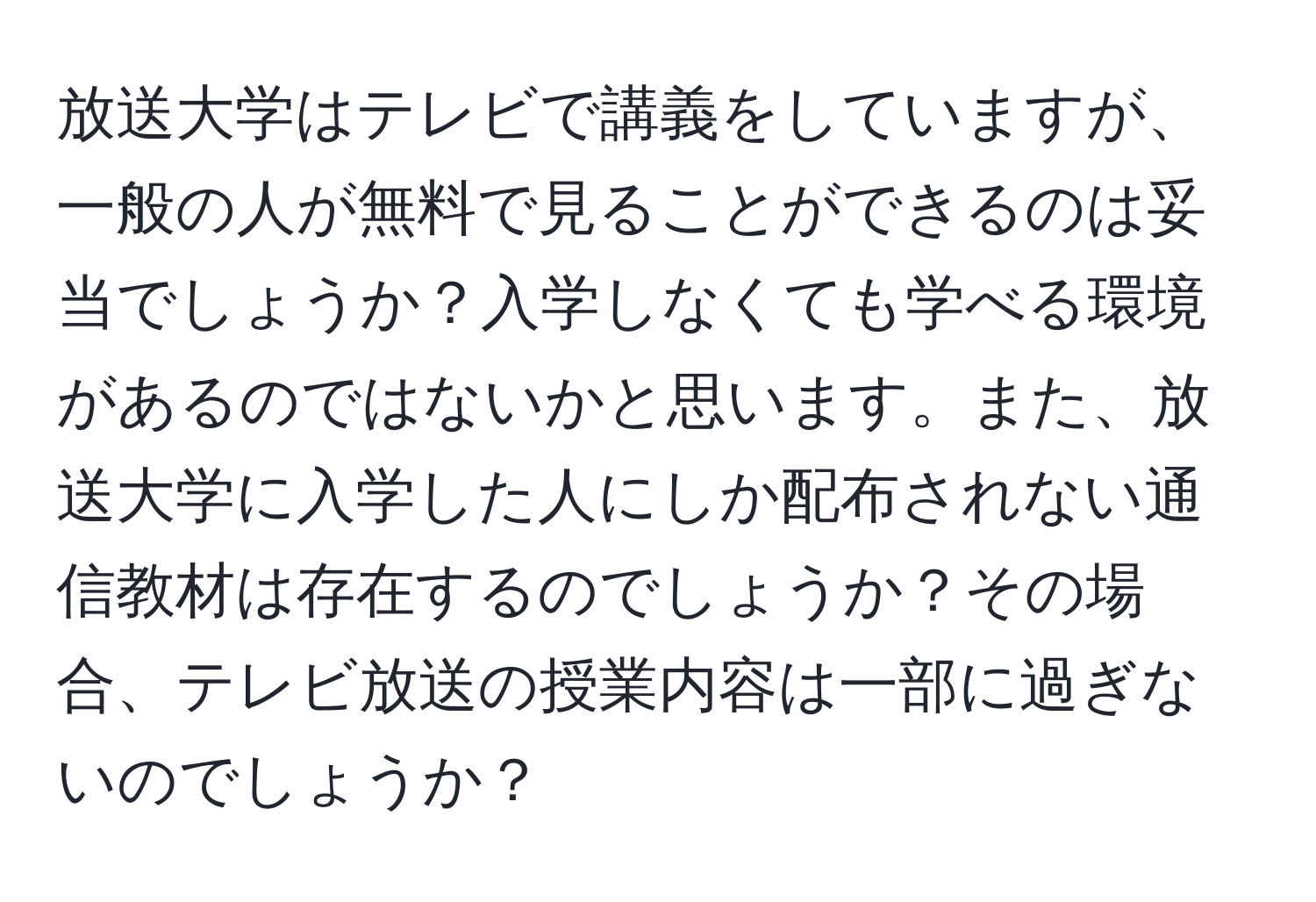 放送大学はテレビで講義をしていますが、一般の人が無料で見ることができるのは妥当でしょうか？入学しなくても学べる環境があるのではないかと思います。また、放送大学に入学した人にしか配布されない通信教材は存在するのでしょうか？その場合、テレビ放送の授業内容は一部に過ぎないのでしょうか？