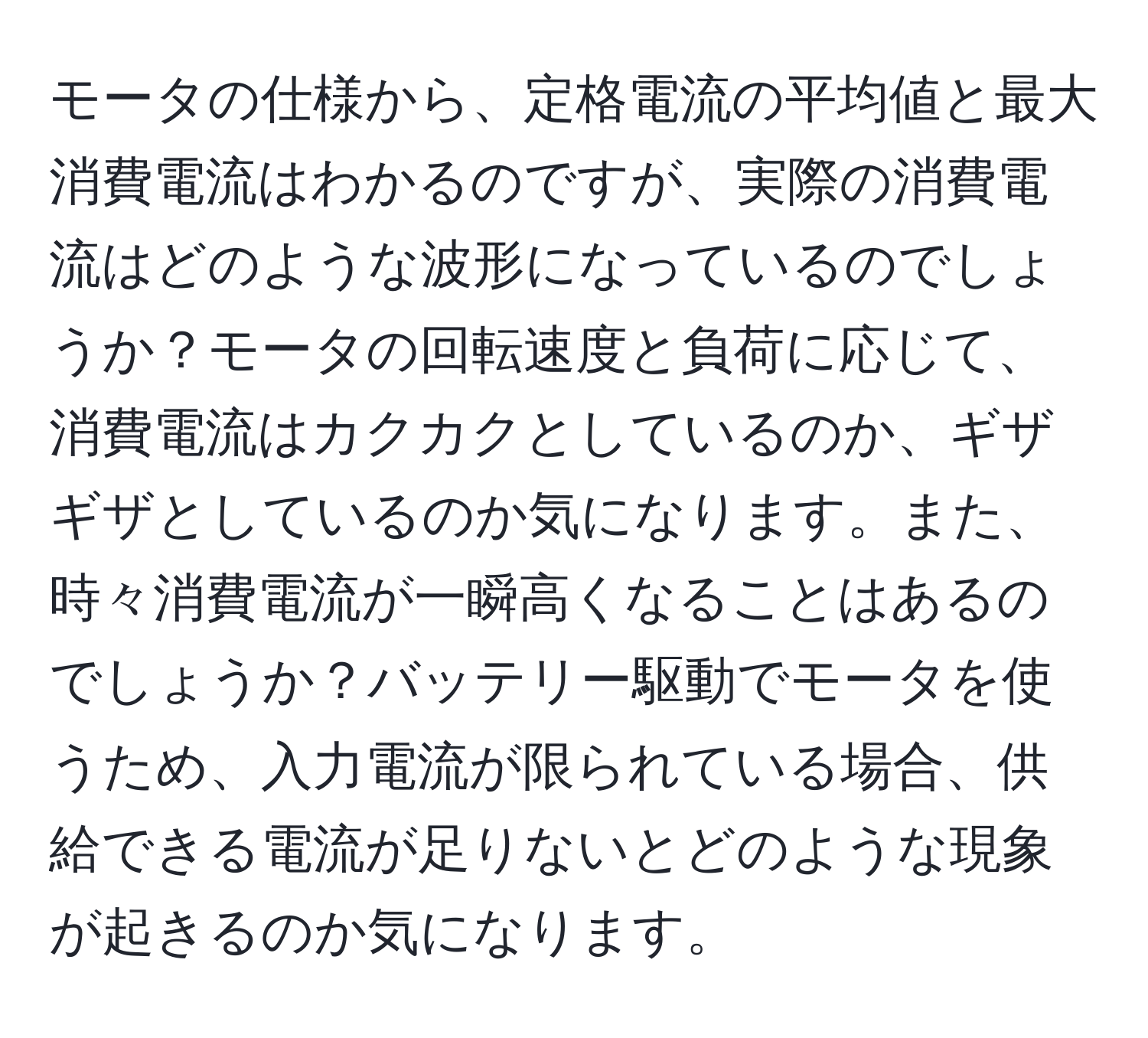 モータの仕様から、定格電流の平均値と最大消費電流はわかるのですが、実際の消費電流はどのような波形になっているのでしょうか？モータの回転速度と負荷に応じて、消費電流はカクカクとしているのか、ギザギザとしているのか気になります。また、時々消費電流が一瞬高くなることはあるのでしょうか？バッテリー駆動でモータを使うため、入力電流が限られている場合、供給できる電流が足りないとどのような現象が起きるのか気になります。