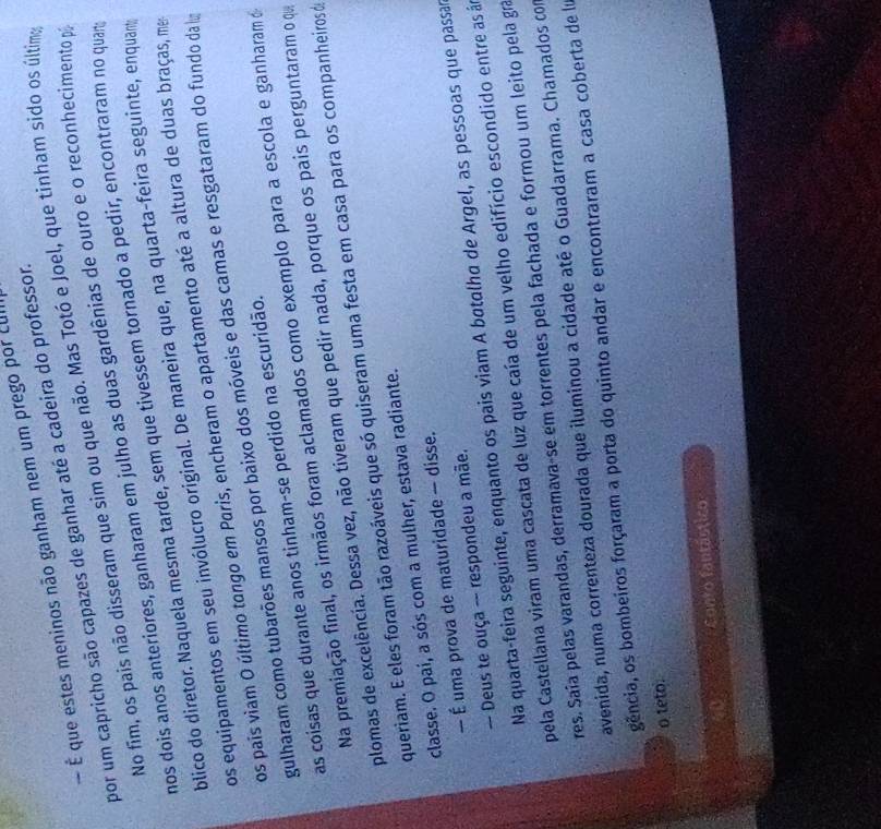 É que estes meninos não ganham nem um prego por LUI
por um capricho são capazes de ganhar até a cadeira do professor.
No fím, os pais não disseram que sim ou que não. Mas Totó e Joel, que tinham sido os última
nos dois anos anteriores, ganharam em julho as duas gardênias de ouro e o reconhecimento p
blico do diretor. Naquela mesma tarde, sem que tivessem tornado a pedir, encontraram no quar
os equipamentos em seu invólucro original. De maneira que, na quarta-feira seguinte, enquant
os pais viam O último tongo em Paris, encheram o apartamento até a altura de duas braças, me
gulharam como tubarões mansos por baixo dos móveis e das camas e resgataram do fundo da 
as coisas que durante anos tinham-se perdido na escuridão.
Na premiação final, os irmãos foram aclamados como exemplo para a escola e ganharam o
plomas de excelência. Dessa vez, não tiveram que pedir nada, porque os pais perguntaram o q
queriam. E eles foram tão razoáveis que só quiseram uma festa em casa para os companheiros de
classe. O pai, a sós com a mulher, estava radiante.
— É uma prova de maturidade — disse.
-- Deus te ouça -- respondeu a mãe.
Na quarta-feira seguinte, enquanto os pais viam A batalha de Argel, as pessoas que passar
pela Castellana viram uma cascata de luz que caía de um velho edifício escondido entre as á
res. Saía pelas varandas, derramava-se em torrentes pela fachada e formou um leito pela gra
avenida, numa correnteza dourada que iluminou a cidade até o Guadarrama. Chamados com
gência, os bombeiros forçaram a porta do quinto andar e encontraram a casa coberta de lu
o teto.
D Conto fantástico