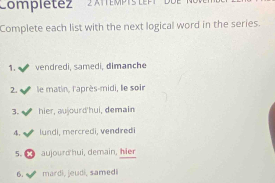 'ompiétez ' 2 ATEMPTS LEPT''' L' 
Complete each list with the next logical word in the series. 
1. vendredi, samedi, dimanche 
2. le matin, l'après-midi, Ie soir 
3. hier, aujourd'hui, demain 
4. lundi, mercredi, vendredi 
5. ∞ aujourd'hui, demain, hier 
6. mardi, jeudi, samedi