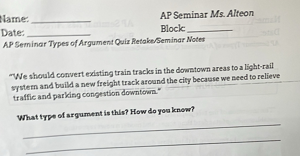 Name: _AP Seminar Ms. Alteon 
Date: _Block:_ 
AP Seminar Types of Argument Quiz Retake/Seminar Notes 
“We should convert existing train tracks in the downtown areas to a light-rail 
system and build a new freight track around the city because we need to relieve 
traffic and parking congestion downtown.” 
_ 
What type of argument is this? How do you know? 
_