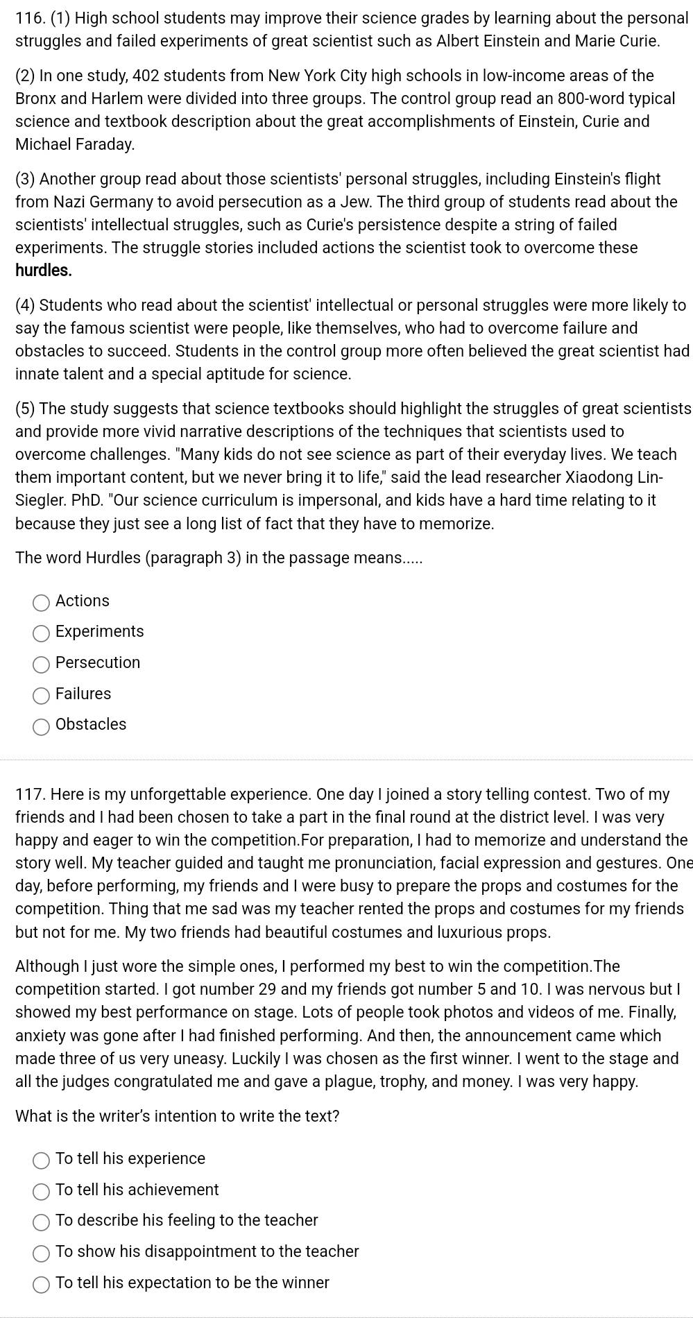 (1) High school students may improve their science grades by learning about the personal
struggles and failed experiments of great scientist such as Albert Einstein and Marie Curie.
(2) In one study, 402 students from New York City high schools in low-income areas of the
Bronx and Harlem were divided into three groups. The control group read an 800-word typical
science and textbook description about the great accomplishments of Einstein, Curie and
Michael Faraday.
(3) Another group read about those scientists' personal struggles, including Einstein's flight
from Nazi Germany to avoid persecution as a Jew. The third group of students read about the
scientists' intellectual struggles, such as Curie's persistence despite a string of failed
experiments. The struggle stories included actions the scientist took to overcome these
hurdles.
(4) Students who read about the scientist' intellectual or personal struggles were more likely to
say the famous scientist were people, like themselves, who had to overcome failure and
obstacles to succeed. Students in the control group more often believed the great scientist had
innate talent and a special aptitude for science.
(5) The study suggests that science textbooks should highlight the struggles of great scientists
and provide more vivid narrative descriptions of the techniques that scientists used to
overcome challenges. "Many kids do not see science as part of their everyday lives. We teach
them important content, but we never bring it to life," said the lead researcher Xiaodong Lin-
Siegler. PhD. "Our science curriculum is impersonal, and kids have a hard time relating to it
because they just see a long list of fact that they have to memorize.
The word Hurdles (paragraph 3) in the passage means.....
Actions
Experiments
Persecution
Failures
Obstacles
117. Here is my unforgettable experience. One day I joined a story telling contest. Two of my
friends and I had been chosen to take a part in the final round at the district level. I was very
happy and eager to win the competition.For preparation, I had to memorize and understand the
story well. My teacher guided and taught me pronunciation, facial expression and gestures. One
day, before performing, my friends and I were busy to prepare the props and costumes for the
competition. Thing that me sad was my teacher rented the props and costumes for my friends
but not for me. My two friends had beautiful costumes and luxurious props.
Although I just wore the simple ones, I performed my best to win the competition.The
competition started. I got number 29 and my friends got number 5 and 10. I was nervous but I
showed my best performance on stage. Lots of people took photos and videos of me. Finally,
anxiety was gone after I had finished performing. And then, the announcement came which
made three of us very uneasy. Luckily I was chosen as the first winner. I went to the stage and
all the judges congratulated me and gave a plague, trophy, and money. I was very happy.
What is the writer's intention to write the text?
To tell his experience
To tell his achievement
To describe his feeling to the teacher
To show his disappointment to the teacher
To tell his expectation to be the winner