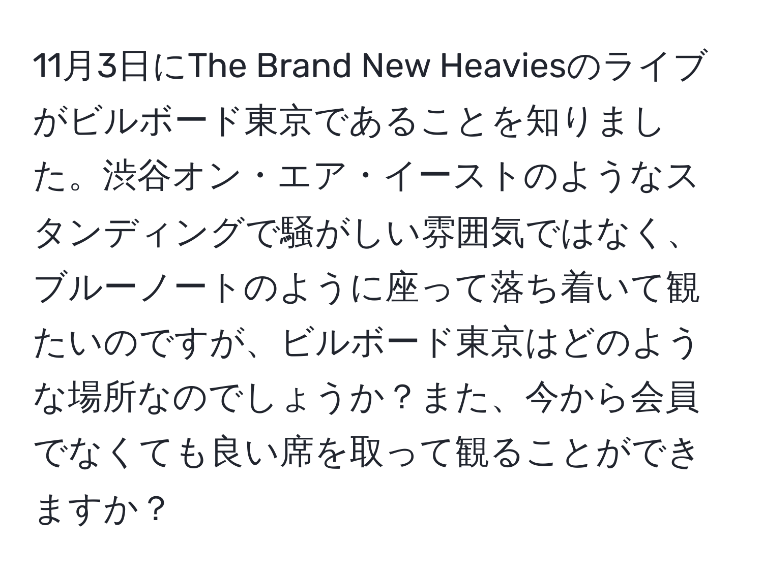 11月3日にThe Brand New Heaviesのライブがビルボード東京であることを知りました。渋谷オン・エア・イーストのようなスタンディングで騒がしい雰囲気ではなく、ブルーノートのように座って落ち着いて観たいのですが、ビルボード東京はどのような場所なのでしょうか？また、今から会員でなくても良い席を取って観ることができますか？