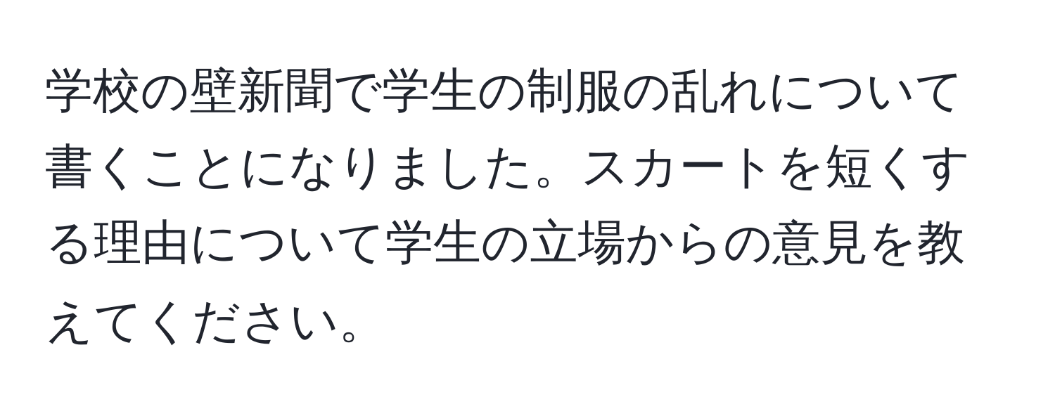 学校の壁新聞で学生の制服の乱れについて書くことになりました。スカートを短くする理由について学生の立場からの意見を教えてください。