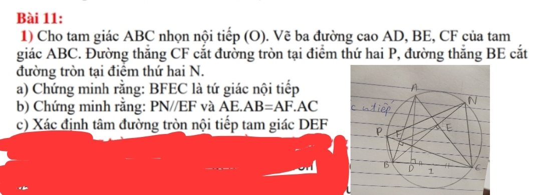 Cho tam giác ABC nhọn nội tiếp (O). Vẽ ba đường cao AD, BE, CF của tam 
giác ABC. Đường thắng CF cắt đường tròn tại điểm thứ hai P, đường thắng BE cắt 
đường tròn tại điểm thứ hai N. 
a) Chứng minh rằng: BFEC là tứ giác nội tiếp 
b) Chứng minh răng: PN//EF và AE. AB=AF.AC
c) Xác định tâm đường tròn nội tiếp tam giác DEF