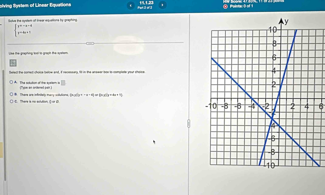 HW Score: 47.83%, 11 of 23 points
olving System of Linear Equations Part 2 of 2 11.1.23 , Ⓧ Points: 0 of 1
Solve the system of linear equations by graphing.
beginarrayl y=-x-4 y=4x+1endarray.
Use the graphing tool to graph the system.
Select the correct choice below and, if necessary, fill in the answer box to complete your choice.
A. The solution of the system is □ . 
(Type an ordered pair.)
B. There are infinitely many solutions;  (x,y)|y=-x-4 or  (x,y)|y=4x+1.
C. There is no solution;  or Ø. 6