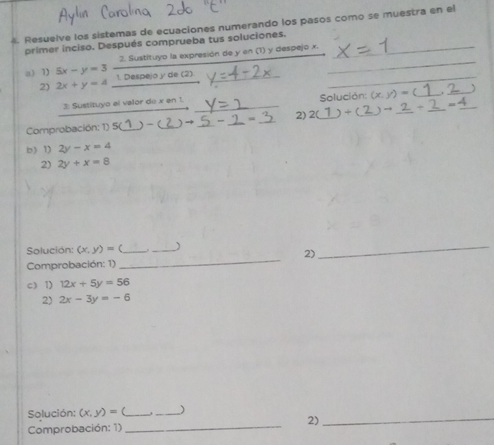 Resuelve los sistemas de ecuaciones numerando los pasos como se muestra en el 
primer inciso. Después comprueba tus soluciones._ 
_ 
2. Sustituyo la expresión de y en (1) y despejo x. 
a) 1) 5x-y=3 1. Despejo y de (2)._ 
2) 2x+y=4
_ 
3: Sustituyo el valor de x en 1. 
Solución: (x,y)= _._ 
Comprobación: 1) 5(_ )-(_ ) ___= _2) 2(_ ) + (_ _ =4 _ 
b)1) 2y-x=4
2) 2y+x=8
Solución: (x,y)= (_ _) 
2) 
Comprobación: 1) 
_ 
_ 
c) 1) 12x+5y=56
2) 2x-3y=-6
Solución: (x,y)= _ . ) 
_ 
2)_ 
Comprobación: 1)