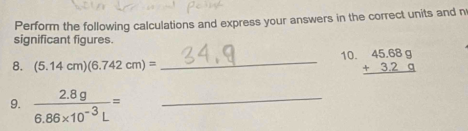 Perform the following calculations and express your answers in the correct units and n 
significant figures. 
_10. beginarrayr 45.689 +3.29 hline endarray
8. (5.14cm)(6.742cm)=
9.  (2.8g)/6.86* 10^(-3)L = _