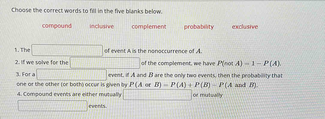 Choose the correct words to fill in the five blanks below.
compound inclusive complement probability exclusive
1. The of event A is the nonoccurrence of A.
2. If we solve for the of the complement, we have P(notA)=1-P(A). 
3. For a event, if A and B are the only two events, then the probability that
one or the other (or both) occur is given by P(AorB)=P(A)+P(B)-P (A and B).
4. Compound events are either mutually  □ /□   or mutually
events.