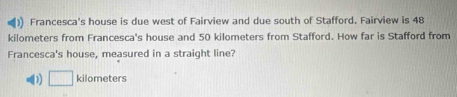 Francesca's house is due west of Fairview and due south of Stafford. Fairview is 48
kilometers from Francesca's house and 50 kilometers from Stafford. How far is Stafford from
Francesca's house, measured in a straight line?
D □ kilometers