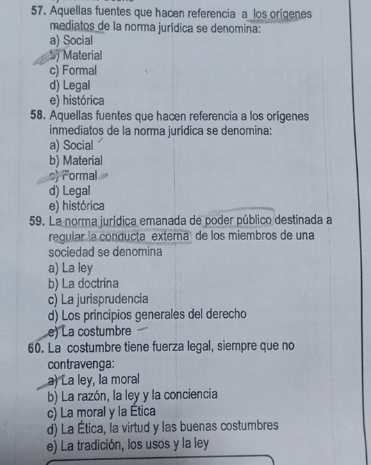 Aquellas fuentes que hacen referencia a los orígenes
mediatos de la norma jurídica se denomina:
a) Social
5 Material
c) Formal
d) Legal
e) histórica
58. Aquellas fuentes que hacen referencia a los orígenes
inmediatos de la norma jurídica se denomina:
a) Social
b) Material
c) Formal
d) Legal
e) histórica
59. La norma jurídica emanada de poder público destinada a
regular la conducta externa de los miembros de una
sociedad se denomina
a) La ley
b) La doctrina
c) La jurisprudencia
d) Los principios generales del derecho
e) La costumbre
60. La costumbre tiene fuerza legal, siempre que no
contravenga:
a) La ley, la moral
b) La razón, la ley y la conciencia
c) La moral y la Ética
d) La Ética, la virtud y las buenas costumbres
e) La tradición, los usos y la ley