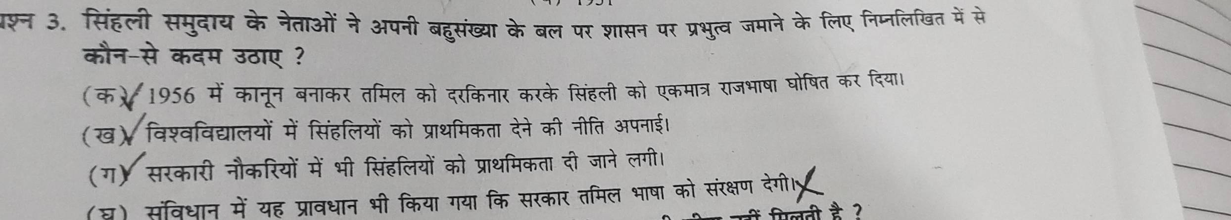 पश्न 3. सिंहली समुदाय के नेताओं ने अपनी बहुसंख्या के बल पर शासन पर प्रभुत्व जमाने के लिए निप्नलिखित में से
कौन-से कदम उठाए ?
(क) 1956 में कानून बनाकर तमिल को दरकिनार करके सिंहली को एकमात्र राजभाषा घोषित कर दिया।
(ख) विश्वविद्यालयों में सिंहलियों को प्राथमिकता देने की नीति अपनाई।
(ग) सरकारी नौकरियों में भी सिंहलियों को प्राथमिकता दी जाने लगी।
(घ) संविधान में यह प्रावधान भी किया गया कि सरकार तमिल भाषा को संरक्षण देग।
लती है ?