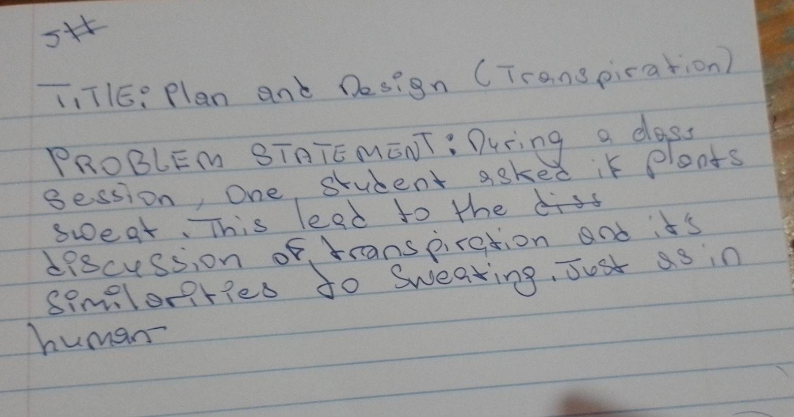 sf 
T, TIE: Plan and Design (Transpication) 
PROBLEM STATE MENT: During a dass 
Bession, One student aske d it plents 
sweat. This lead to the is 
discession of, transpiration and it's 
simelonried to Sweating, Just as in 
human