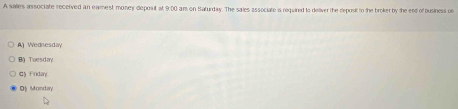 A sales associate received an earest money deposit at 9:00 am on Saturday. The sales associate is required to deliver the deposit to the broker by the end of business on
A) Wednesday
B) Tuesday.
C) Friday.
D) Monday