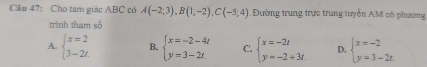 Cho tam giác ABC có A(-2;3), B(1;-2), C(-5;4). Đường trung trực trung tuyển AM có phương
trình tham số
A. beginarrayl x=2 3-2t.endarray. beginarrayl x=-2-4t y=3-2t.endarray. C. beginarrayl x=-2t y=-2+3t.endarray. D. beginarrayl x=-2 y=3-2t.endarray.
B.