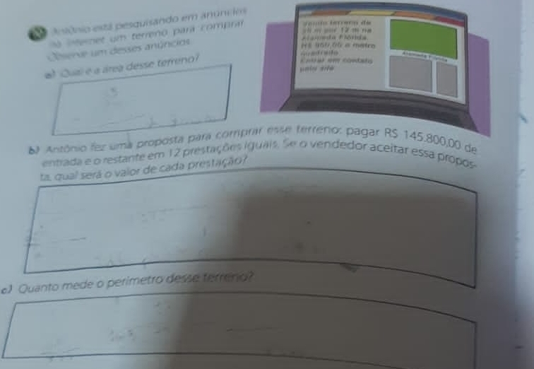 a ansônio está pesquisando em anúncdos 
= == 12 m na 
a iteret um terreno pará compra J amio térèro de 
Clserve um desses anúncios 
A ala Bira 
Hé 459,06 a metro 
#) Qual e a área desse terreno? 
= a o 
o con 
unin sè 
Antônio fez uma proposta para comprar esse terrenio: pagar RS 145.800,00 de 
entrada e o restante em 12 prestações iguais. Se o vendedor aceitar essa propos 
ta, qual será o valor de cada prestação? 
e) Quanto mede o perimetro desse terreno?