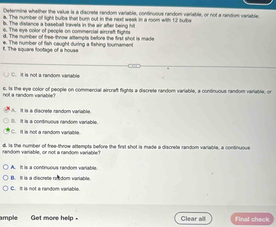 Determine whether the value is a discrete random variable, continuous random variable, or not a random variable.
a. The number of light bulbs that burn out in the next week in a room with 12 bulbs
b. The distance a baseball travels in the air after being hit
c. The eye color of people on commercial aircraft flights
d. The number of free-throw attempts before the first shot is made
e. The number of fish caught during a fishing tournament
f. The square footage of a house
C. It is not a random variable
c. Is the eye color of people on commercial aircraft flights a discrete random variable, a continuous random variable, or
not a random variable?
A. It is a discrete random variable.
B. It is a continuous random variable.
C. It is not a random variable.
d. Is the number of free-throw attempts before the first shot is made a discrete random variable, a continuous
random variable, or not a random variable?
A. It is a continuous random variable.
B. It is a discrete raw dom variable.
C. It is not a random variable.
ample Get more help £ Clear all Final check