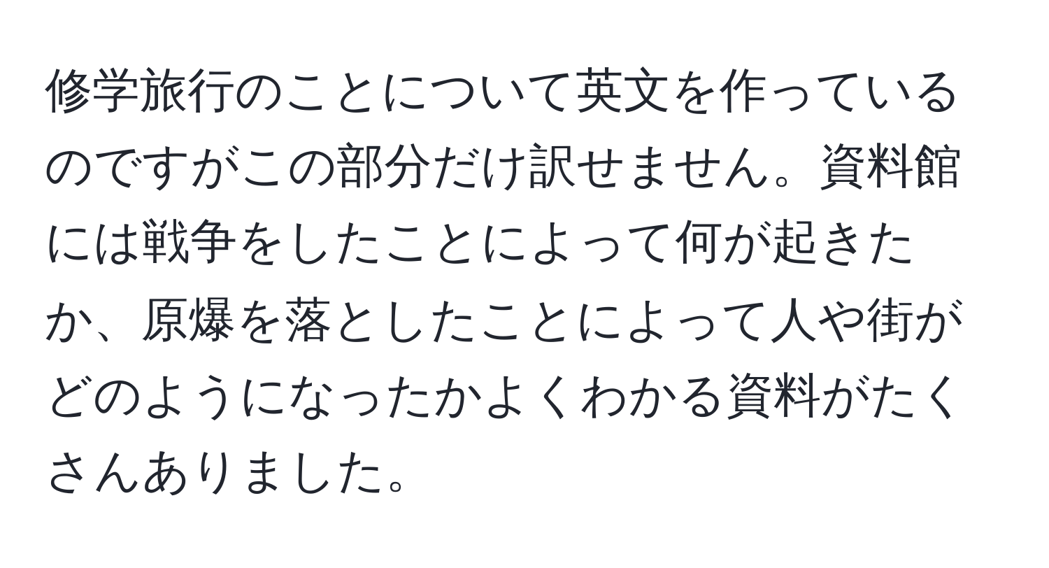 修学旅行のことについて英文を作っているのですがこの部分だけ訳せません。資料館には戦争をしたことによって何が起きたか、原爆を落としたことによって人や街がどのようになったかよくわかる資料がたくさんありました。