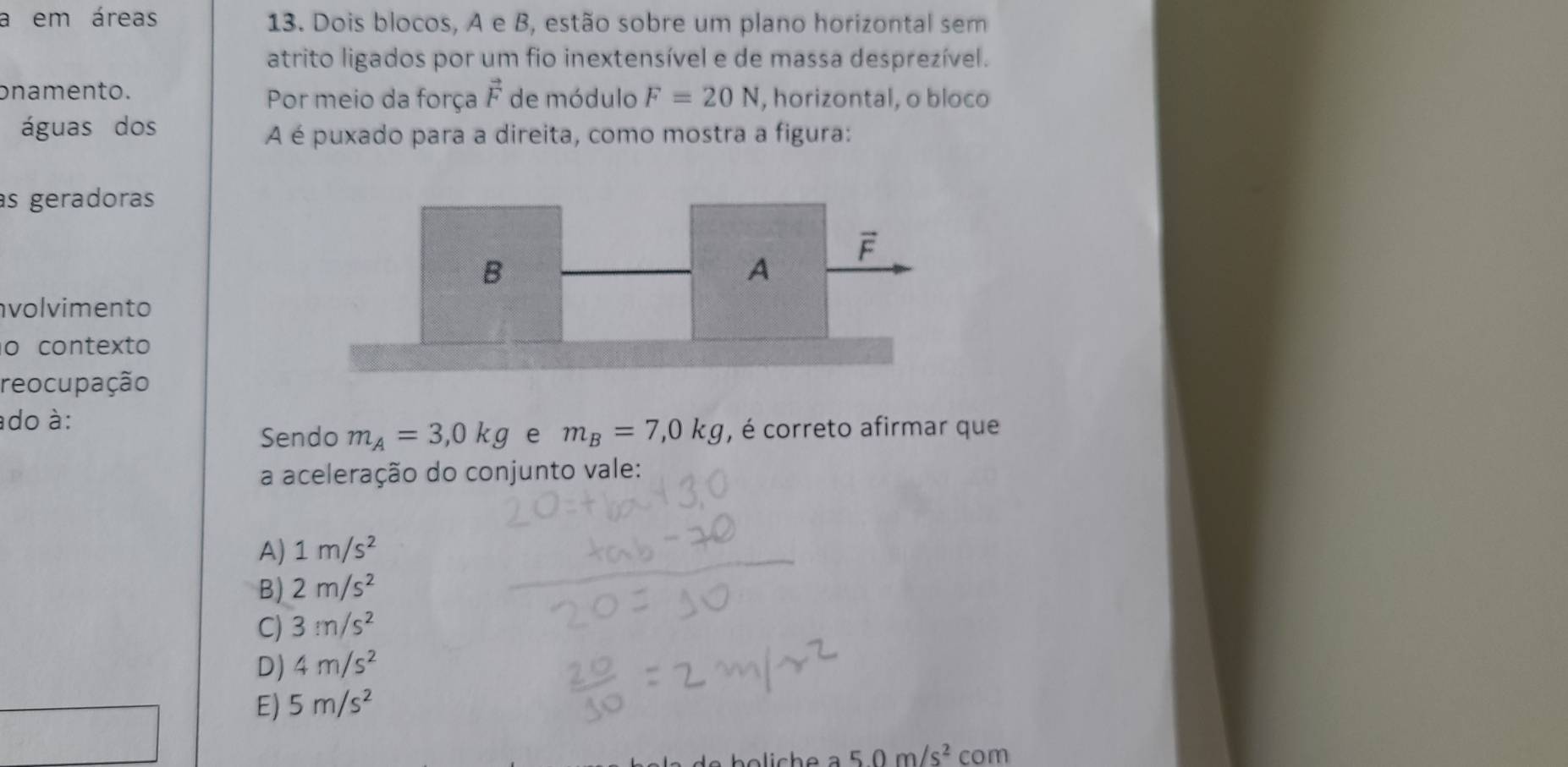 a em áreas 13. Dois blocos, A e B, estão sobre um plano horizontal sem
atrito ligados por um fio inextensível e de massa desprezível.
onamento. de módulo F=20N , horizontal, o bloco
Por meio da força vector F
águas dos
A é puxado para a direita, como mostra a figura:
as geradoras
volvimento
o contexto
reocupação
ado à:
Sendo m_A=3,0kg e m_B=7,0kg , é correto afirmar que
a aceleração do conjunto vale:
A) 1m/s^2
B) 2m/s^2
C) 3m/s^2
D) 4m/s^2
E) 5m/s^2
5.0m/s^2 com