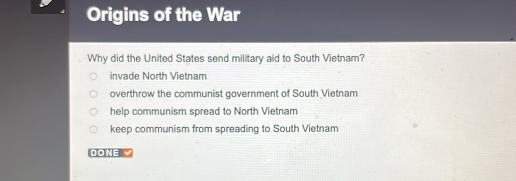 Origins of the War
Why did the United States send military aid to South Vietnam?
invade North Vietnam
overthrow the communist government of South Vietnam
help communism spread to North Vietnam
keep communism from spreading to South Vietnam
DONE